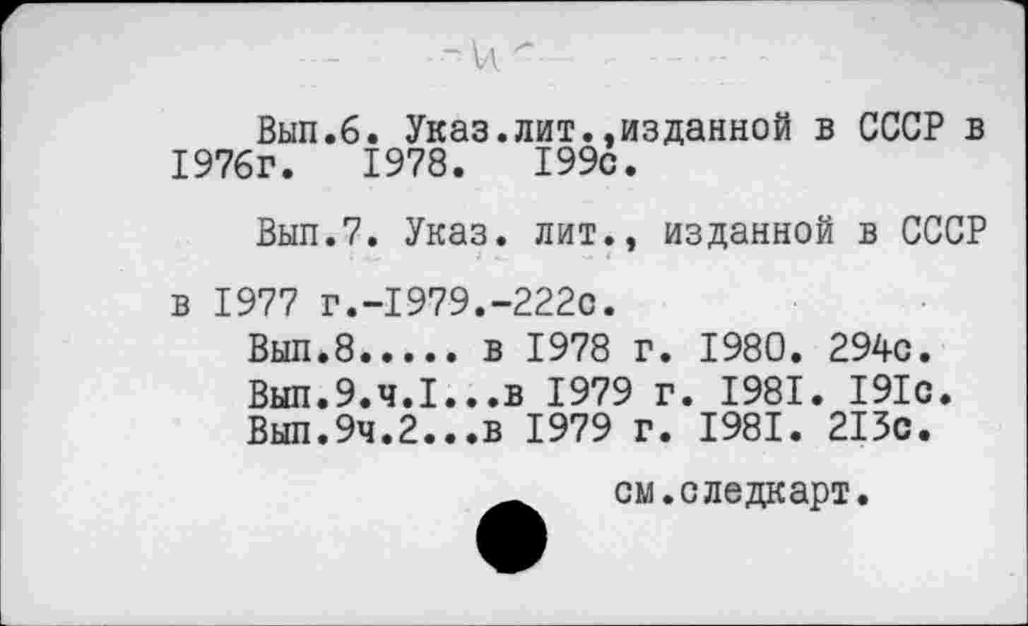 ﻿Вып.6. Указ.лит..изданной в СССР в 1976г.	1978.	199с.
Вып.7. Указ, лит., изданной в СССР в 1977 г.-1979.-222с.
Выл.8..... в	1978 г. 1980. 294с.
Вып.9.4.1...в 1979 г. 1981. 191с.
Вып.9ч.2...в 1979 г. 1981. 213с.
см.следкарт.